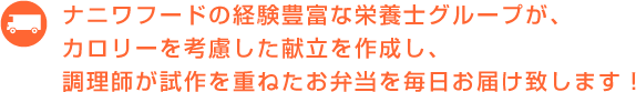 ナニワフードの経験豊富な栄養士グループが、カロリーを考慮した献立を作成し、調理師が試作を重ねたお弁当を毎日お届け致します！
