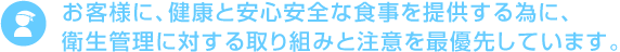 お客様に、健康と安心安全な食事を提供する為に、衛生管理に対する取り組みと注意を最優先しています。